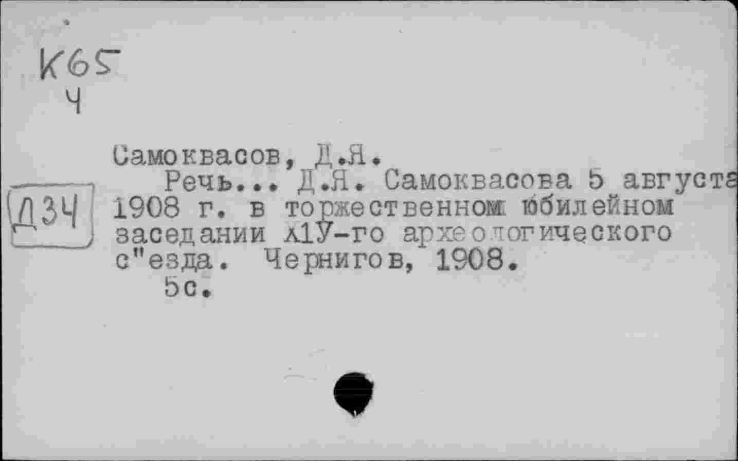 ﻿Кб Г ч
Самоквасов, Д.Я.
.----Речь... Д.Я. Самоквасова b августа
(ЛЗЧ 1908 г. в торжественном юбилейном Г* J заседании л1У-го археологического с”езда. Чернигов, 1908.
5с.